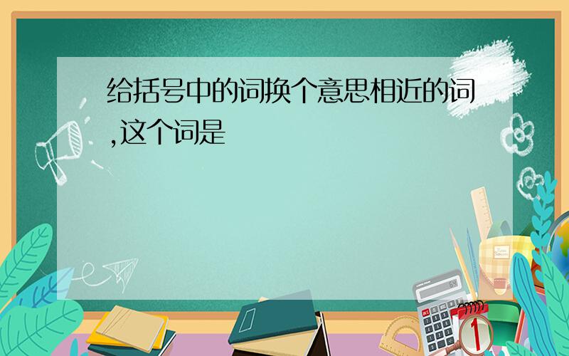 给括号中的词换个意思相近的词,这个词是