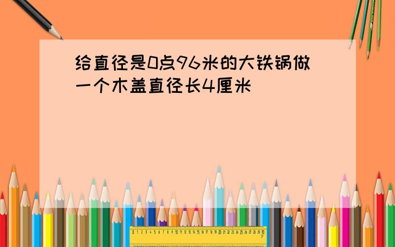 给直径是0点96米的大铁锅做一个木盖直径长4厘米