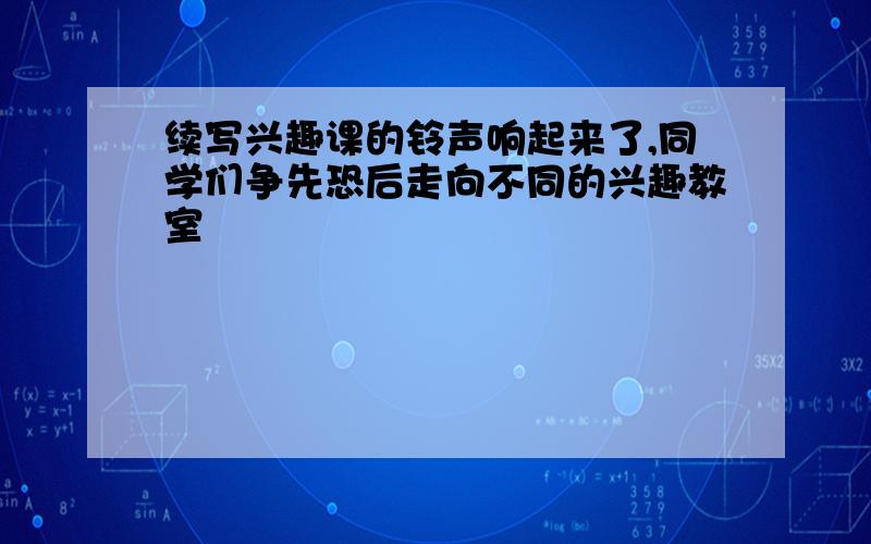 续写兴趣课的铃声响起来了,同学们争先恐后走向不同的兴趣教室