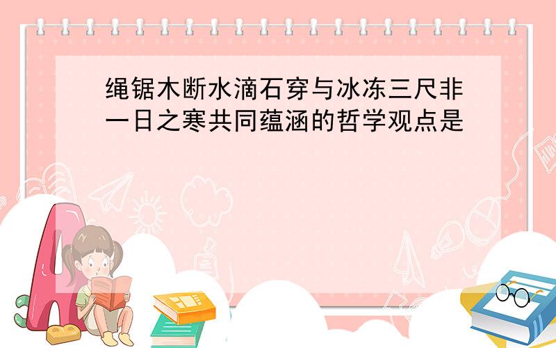 绳锯木断水滴石穿与冰冻三尺非一日之寒共同蕴涵的哲学观点是