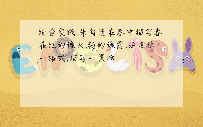 综合实践:朱自清在春中描写春花红的像火,粉的像霞.运用这一格式,描写一景物