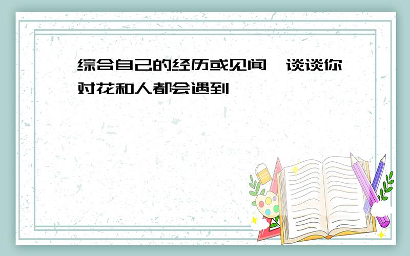 综合自己的经历或见闻,谈谈你对花和人都会遇到