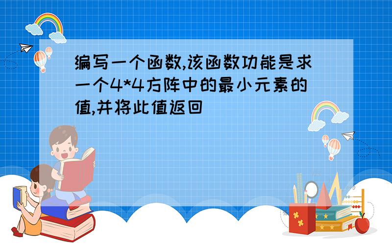 编写一个函数,该函数功能是求一个4*4方阵中的最小元素的值,并将此值返回