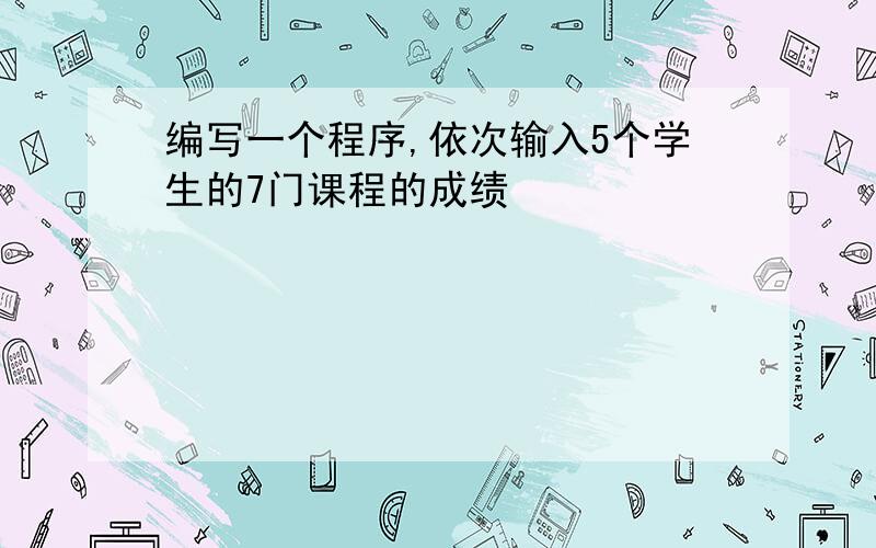 编写一个程序,依次输入5个学生的7门课程的成绩