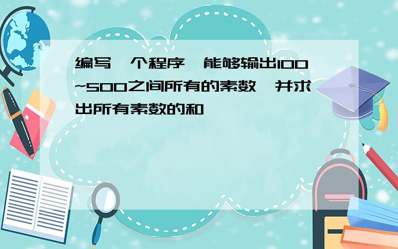 编写一个程序,能够输出100~500之间所有的素数,并求出所有素数的和