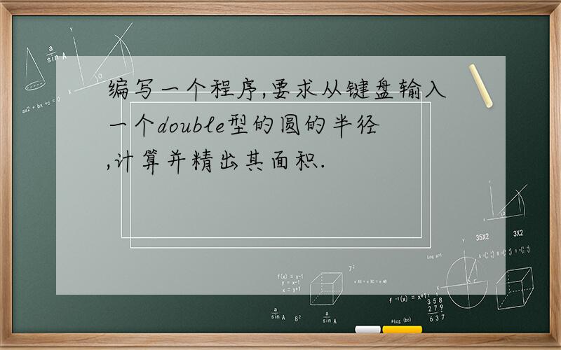 编写一个程序,要求从键盘输入一个double型的圆的半径,计算并精出其面积.