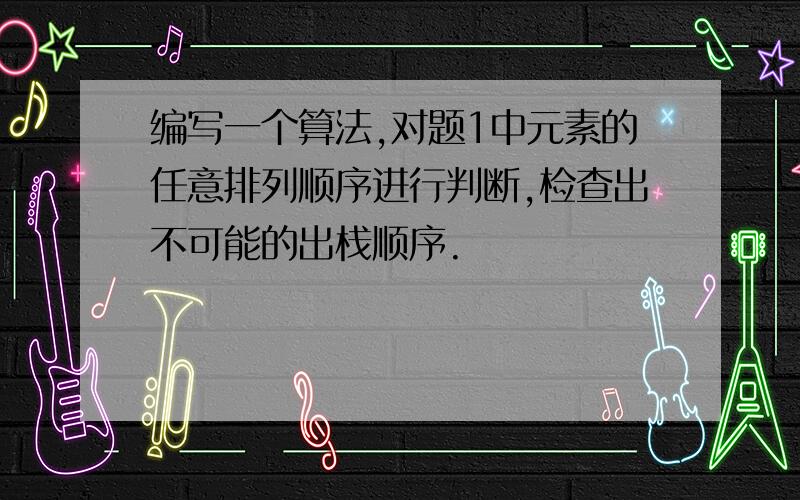 编写一个算法,对题1中元素的任意排列顺序进行判断,检查出不可能的出栈顺序.