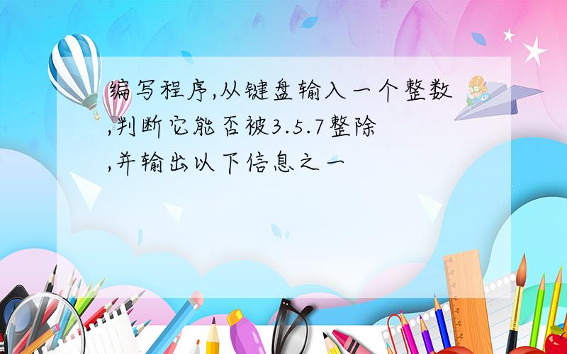 编写程序,从键盘输入一个整数,判断它能否被3.5.7整除,并输出以下信息之一