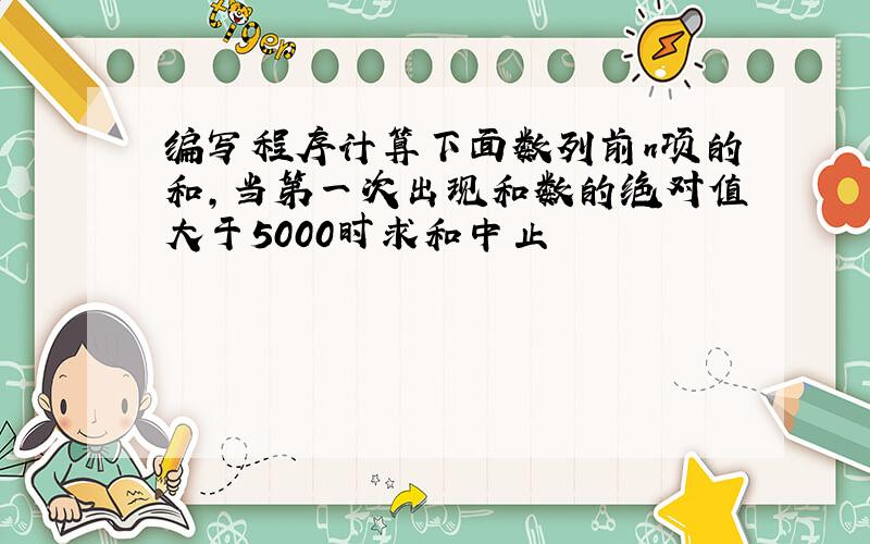 编写程序计算下面数列前n项的和,当第一次出现和数的绝对值大于5000时求和中止