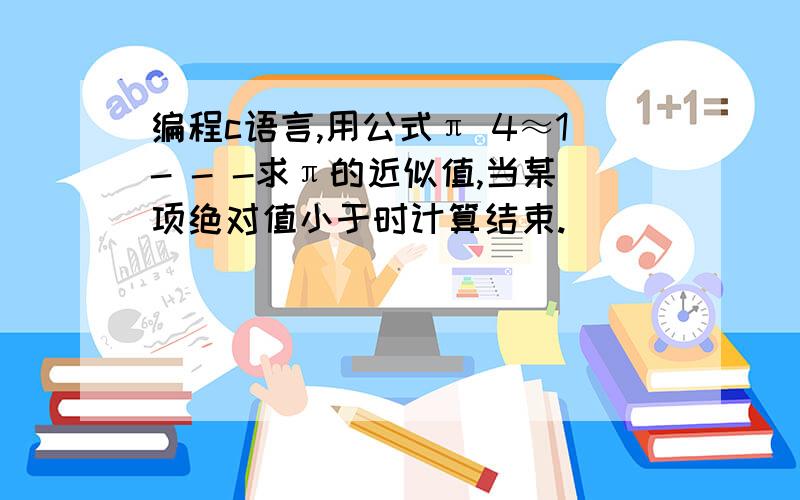 编程c语言,用公式π 4≈1- - -求π的近似值,当某项绝对值小于时计算结束.