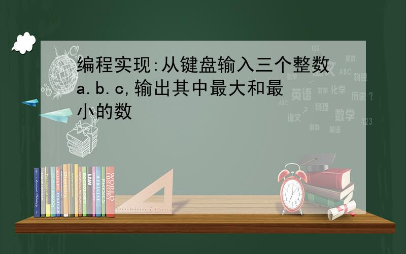 编程实现:从键盘输入三个整数a.b.c,输出其中最大和最小的数