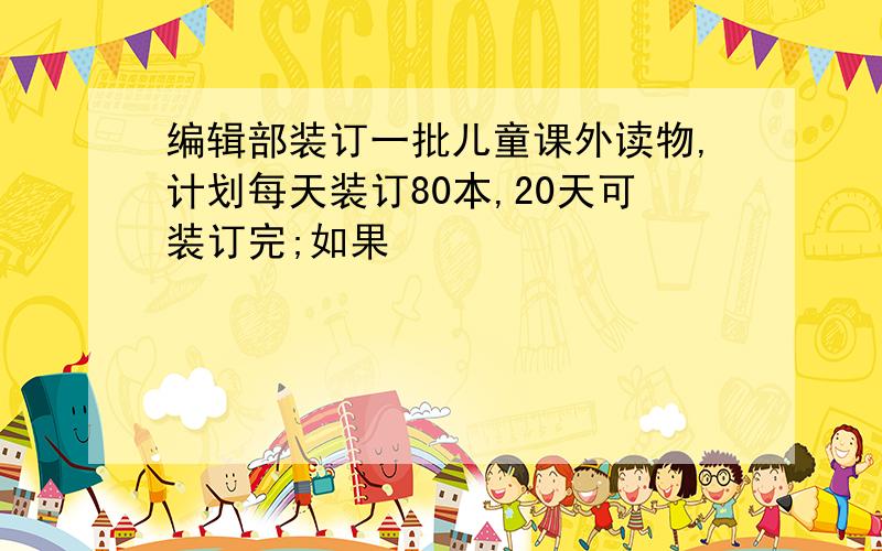 编辑部装订一批儿童课外读物,计划每天装订80本,20天可装订完;如果