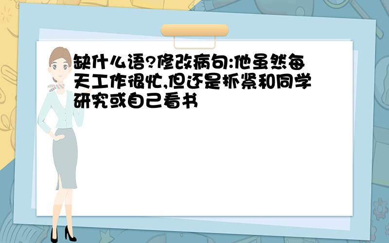 缺什么语?修改病句:他虽然每天工作很忙,但还是抓紧和同学研究或自己看书