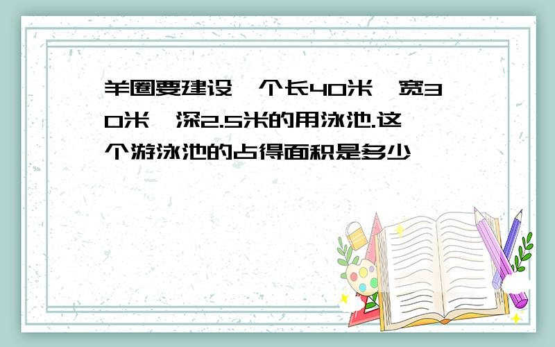 羊圈要建设一个长40米,宽30米,深2.5米的用泳池.这个游泳池的占得面积是多少