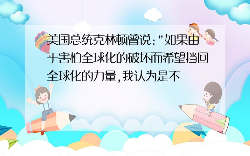 美国总统克林顿曾说:"如果由于害怕全球化的破坏而希望挡回全球化的力量,我认为是不