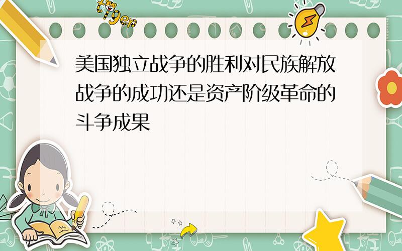 美国独立战争的胜利对民族解放战争的成功还是资产阶级革命的斗争成果