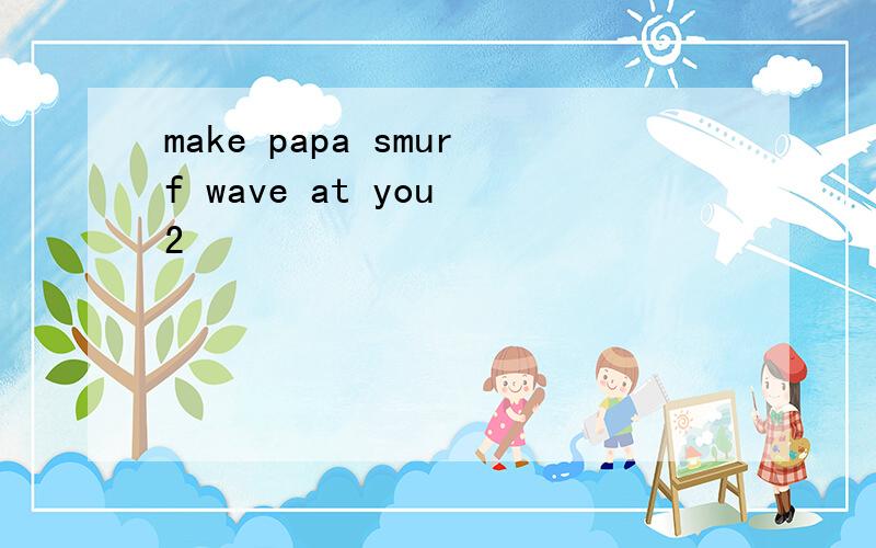 make papa smurf wave at you 2