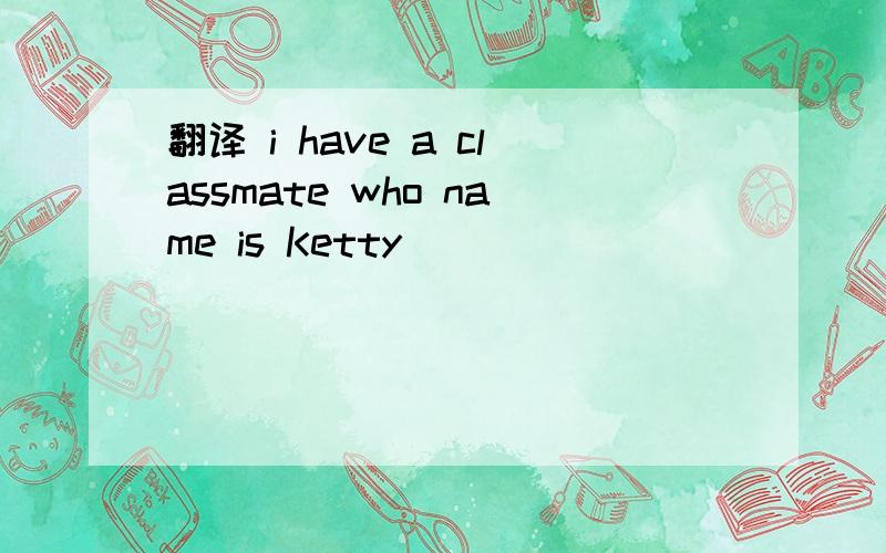 翻译 i have a classmate who name is Ketty