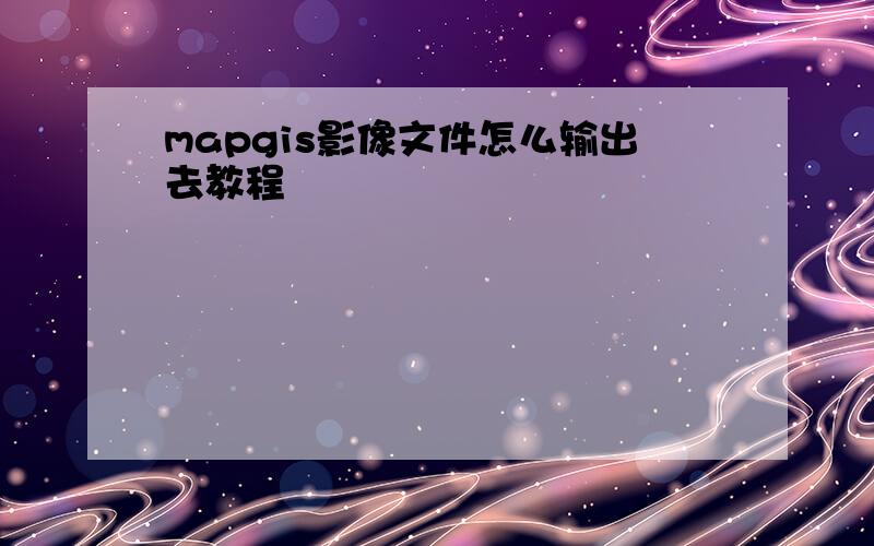 mapgis影像文件怎么输出去教程