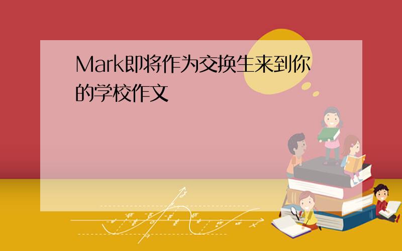 Mark即将作为交换生来到你的学校作文