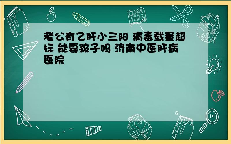 老公有乙肝小三阳 病毒载量超标 能要孩子吗 济南中医肝病医院