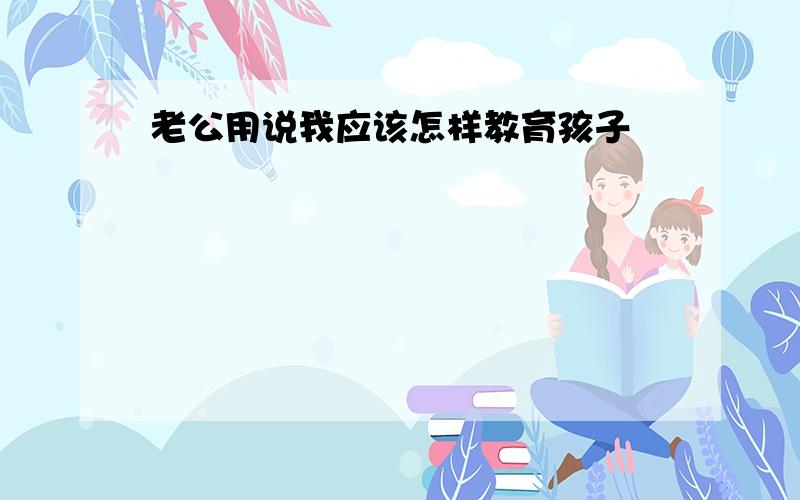 老公用说我应该怎样教育孩子