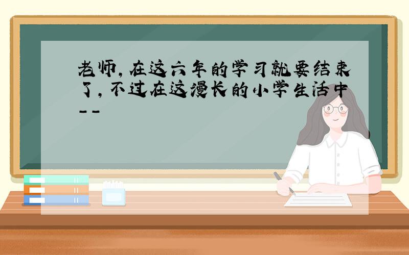 老师,在这六年的学习就要结束了,不过在这漫长的小学生活中--