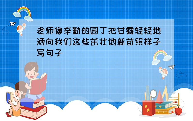 老师像辛勤的园丁把甘露轻轻地洒向我们这些茁壮地新苗照样子写句子