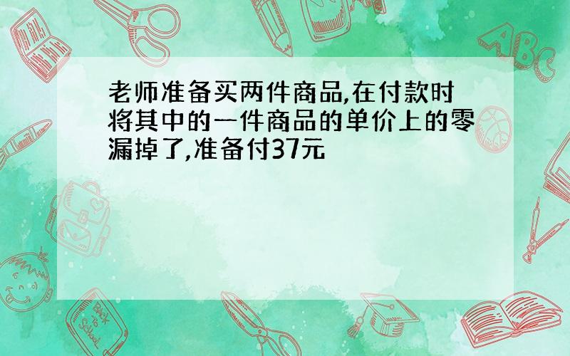 老师准备买两件商品,在付款时将其中的一件商品的单价上的零漏掉了,准备付37元