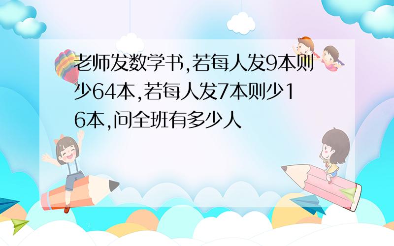 老师发数学书,若每人发9本则少64本,若每人发7本则少16本,问全班有多少人