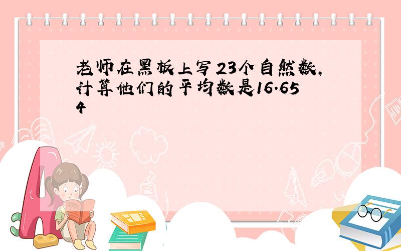 老师在黑板上写23个自然数,计算他们的平均数是16.654