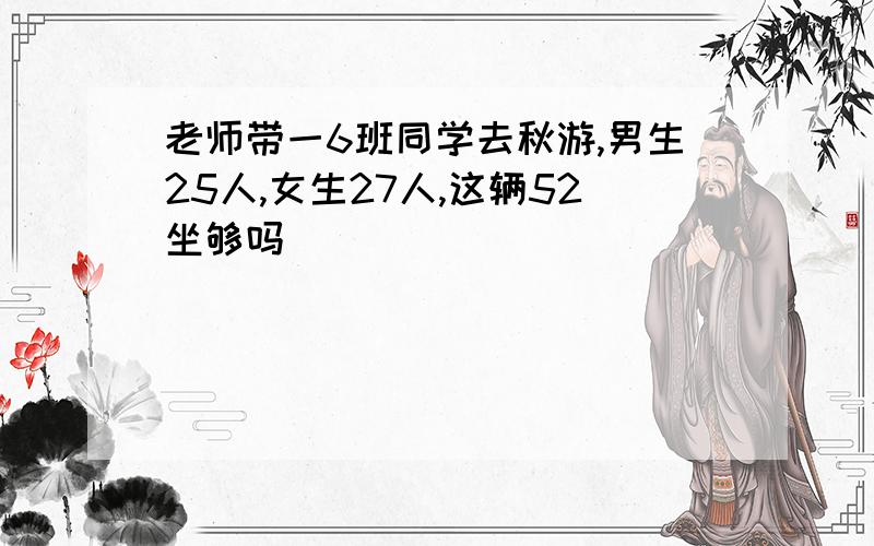 老师带一6班同学去秋游,男生25人,女生27人,这辆52坐够吗