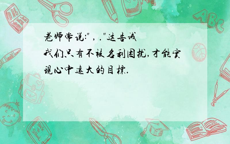 老师常说:" , ."这告诫我们只有不被名利困扰,才能实现心中远大的目标.