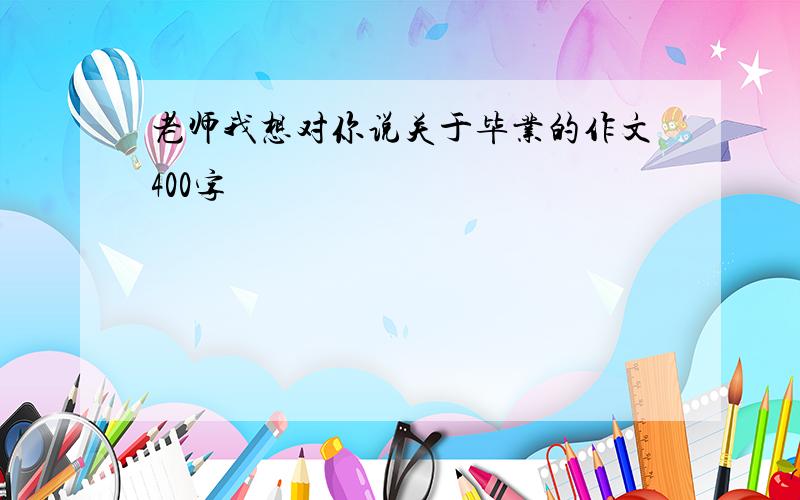 老师我想对你说关于毕业的作文400字