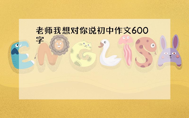 老师我想对你说初中作文600字