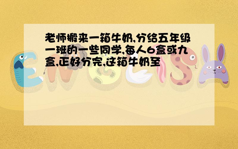 老师搬来一箱牛奶,分给五年级一班的一些同学,每人6盒或九盒,正好分完,这箱牛奶至