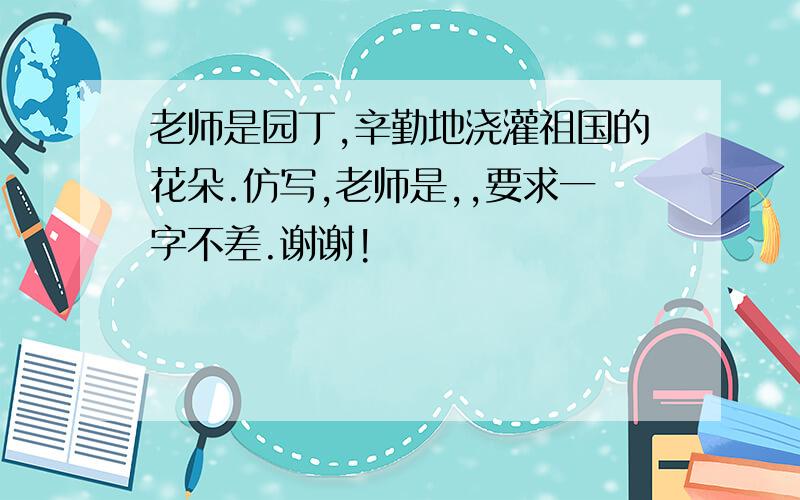 老师是园丁,辛勤地浇灌祖国的花朵.仿写,老师是,,要求一字不差.谢谢!