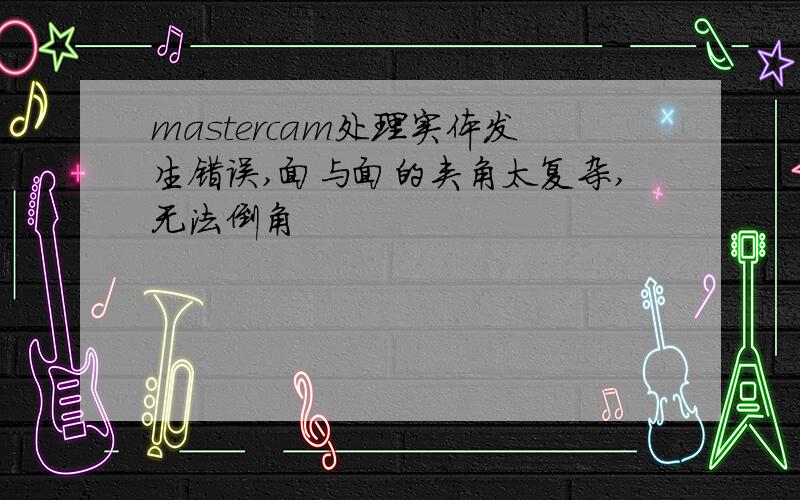 mastercam处理实体发生错误,面与面的夹角太复杂,无法倒角