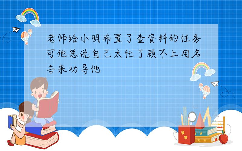 老师给小明布置了查资料的任务可他总说自己太忙了顾不上用名言来劝导他