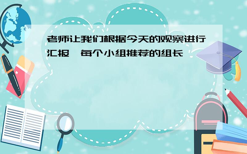 老师让我们根据今天的观察进行汇报,每个小组推荐的组长