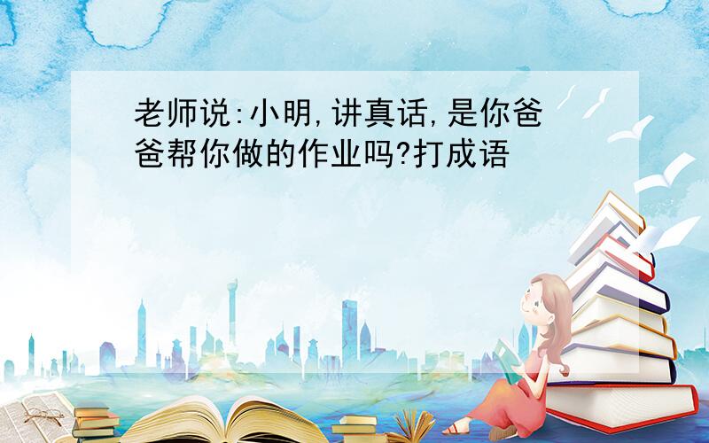 老师说:小明,讲真话,是你爸爸帮你做的作业吗?打成语