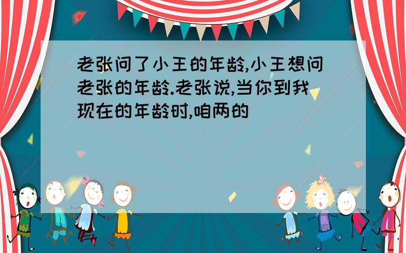 老张问了小王的年龄,小王想问老张的年龄.老张说,当你到我现在的年龄时,咱两的