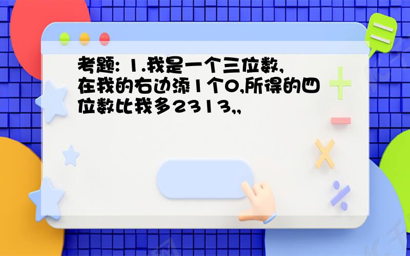 考题: 1.我是一个三位数,在我的右边添1个0,所得的四位数比我多2313,,