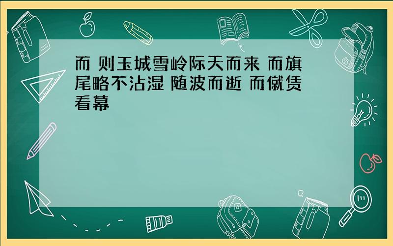 而 则玉城雪岭际天而来 而旗尾略不沾湿 随波而逝 而僦赁看幕