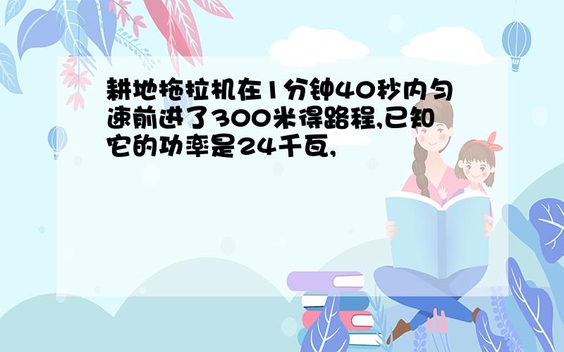 耕地拖拉机在1分钟40秒内匀速前进了300米得路程,已知它的功率是24千瓦,