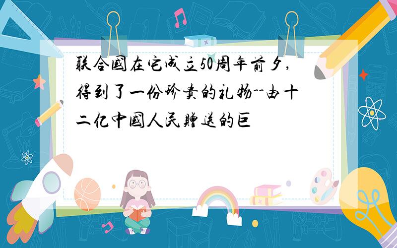 联合国在它成立50周年前夕,得到了一份珍贵的礼物--由十二亿中国人民赠送的巨