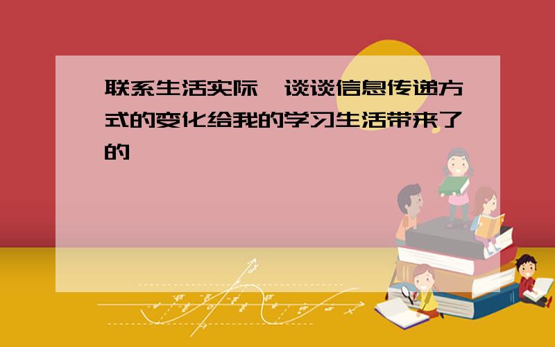 联系生活实际,谈谈信息传递方式的变化给我的学习生活带来了的