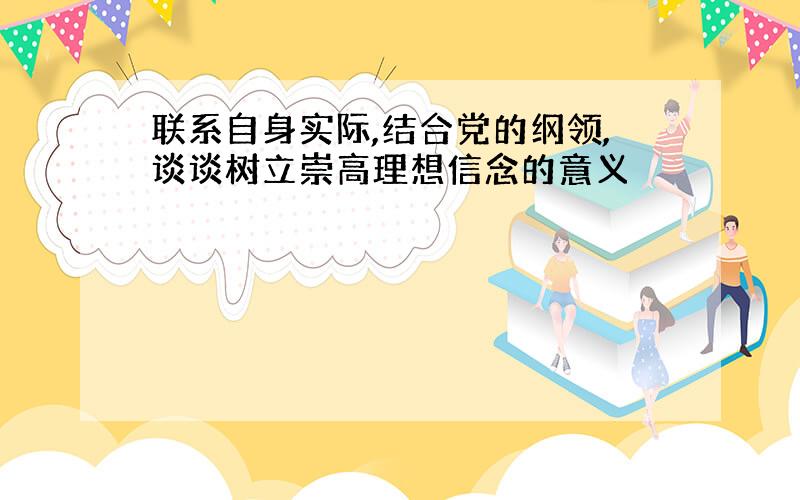 联系自身实际,结合党的纲领,谈谈树立崇高理想信念的意义