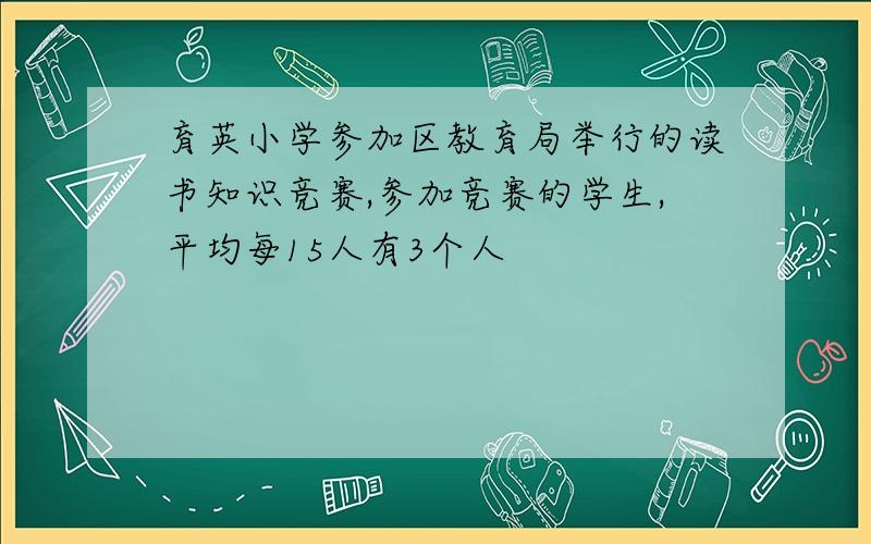 育英小学参加区教育局举行的读书知识竞赛,参加竞赛的学生,平均每15人有3个人