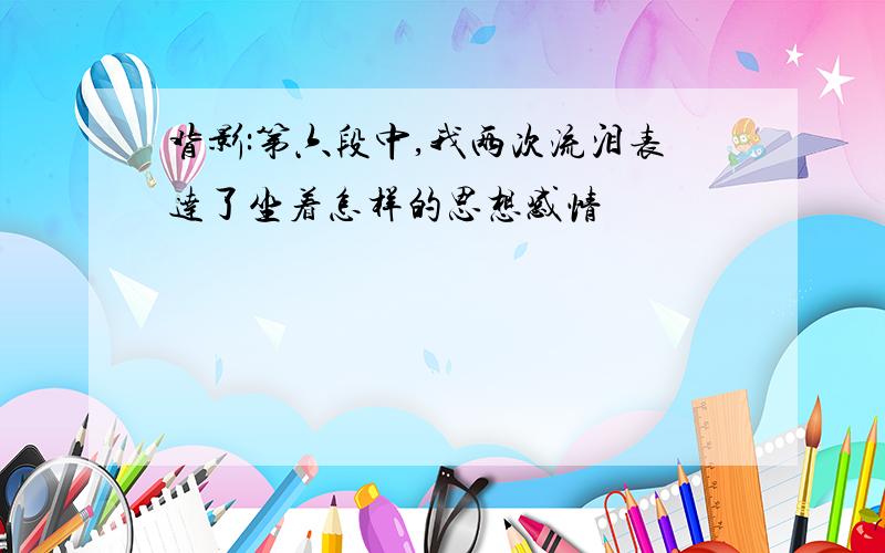 背影:第六段中,我两次流泪表达了坐着怎样的思想感情